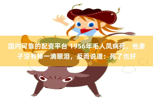国内可靠的配资平台 1956年毛人凤病死，他妻子没有掉一滴眼泪，反而说道：死了也好