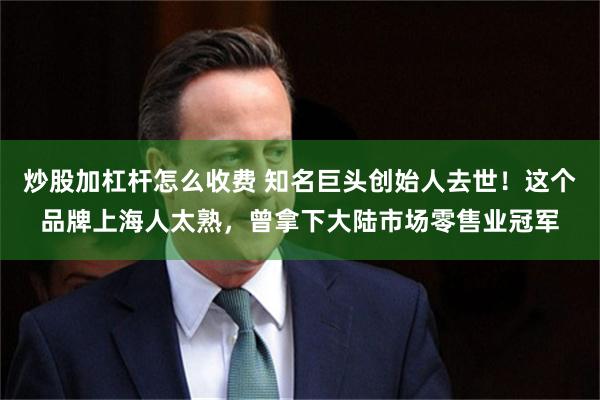 炒股加杠杆怎么收费 知名巨头创始人去世！这个品牌上海人太熟，曾拿下大陆市场零售业冠军
