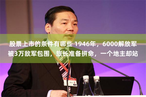 股票上市的条件有哪些 1946年，6000解放军被3万敌军包围，旅长准备拼命，一个地主却站