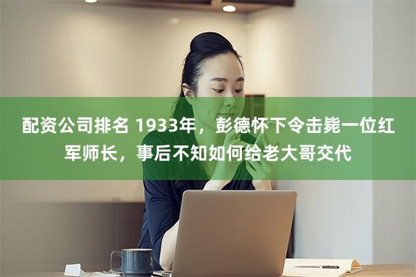 配资公司排名 1933年，彭德怀下令击毙一位红军师长，事后不知如何给老大哥交代