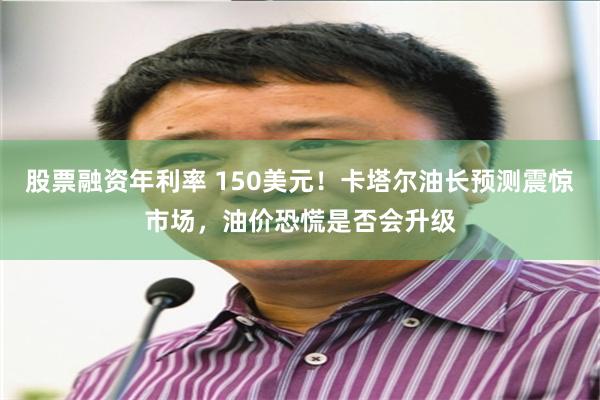 股票融资年利率 150美元！卡塔尔油长预测震惊市场，油价恐慌是否会升级