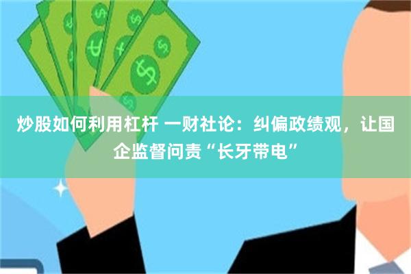 炒股如何利用杠杆 一财社论：纠偏政绩观，让国企监督问责“长牙带电”