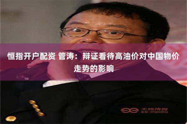 恒指开户配资 管涛：辩证看待高油价对中国物价走势的影响