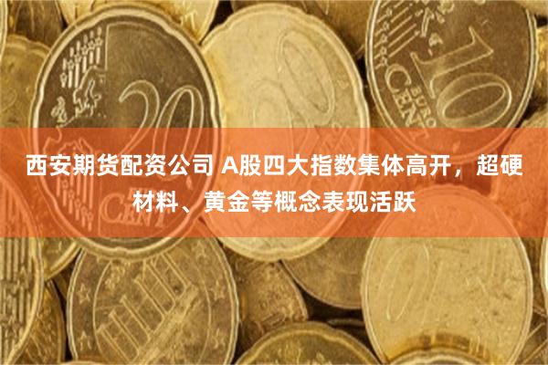 西安期货配资公司 A股四大指数集体高开，超硬材料、黄金等概念表现活跃