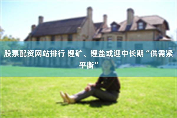 股票配资网站排行 锂矿、锂盐或迎中长期“供需紧平衡”