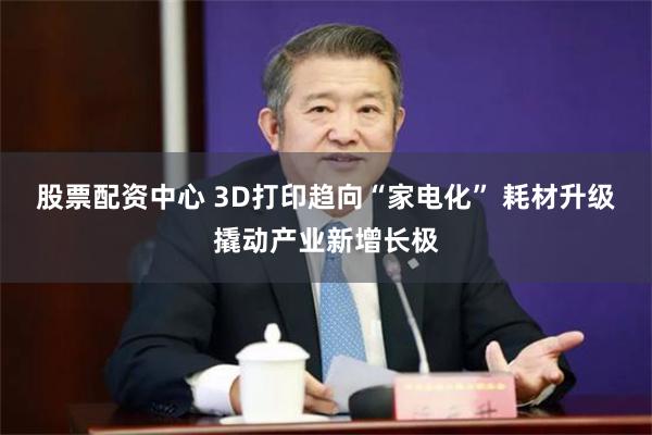 股票配资中心 3D打印趋向“家电化” 耗材升级撬动产业新增长极