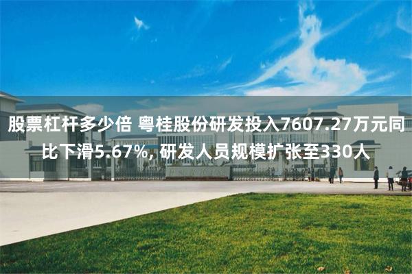 股票杠杆多少倍 粤桂股份研发投入7607.27万元同比下滑5.67%, 研发人员规模扩张至330人