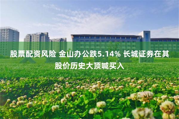 股票配资风险 金山办公跌5.14% 长城证券在其股价历史大顶喊买入