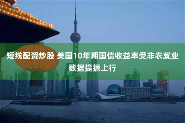 短线配资炒股 美国10年期国债收益率受非农就业数据提振上行