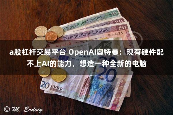 a股杠杆交易平台 OpenAI奥特曼：现有硬件配不上AI的能力，想造一种全新的电脑