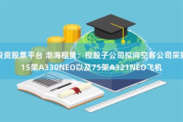 投资股票平台 渤海租赁：控股子公司拟向空客公司采购15架A330NEO以及75架A321NEO飞机