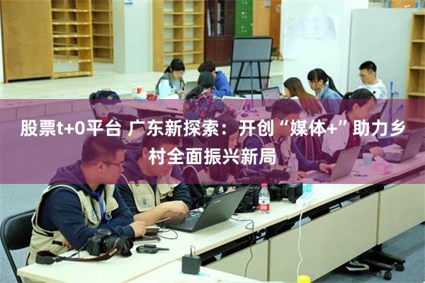 股票t+0平台 广东新探索：开创“媒体+”助力乡村全面振兴新局