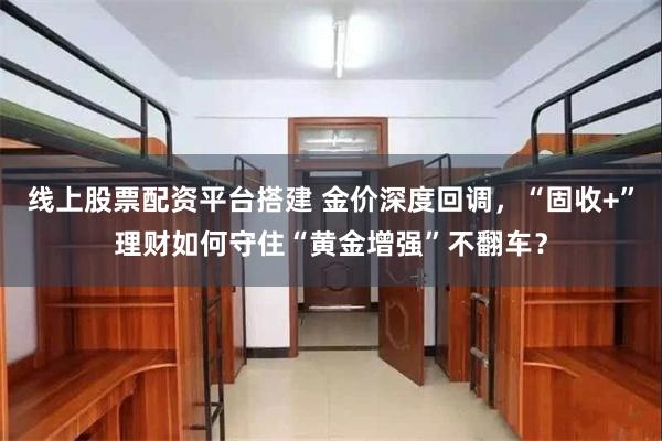 线上股票配资平台搭建 金价深度回调,“固收+”理财如何守住“黄金增强”不翻车?