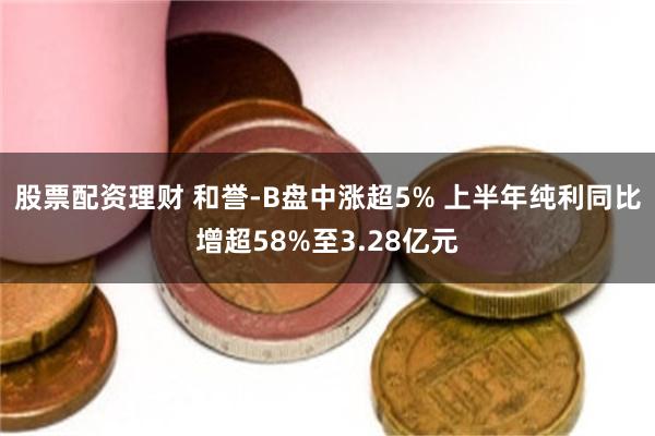 股票配资理财 和誉-B盘中涨超5% 上半年纯利同比增超58%至3.28亿元