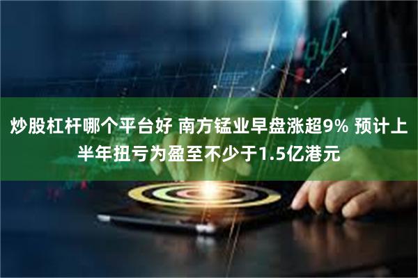 炒股杠杆哪个平台好 南方锰业早盘涨超9% 预计上半年扭亏为盈至不少于1.5亿港元