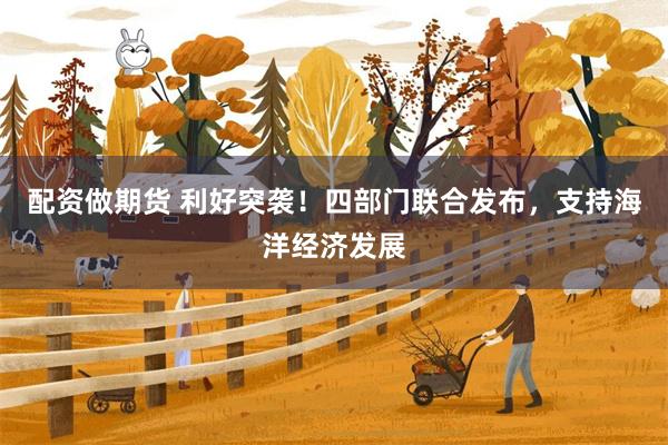 配资做期货 利好突袭！四部门联合发布，支持海洋经济发展