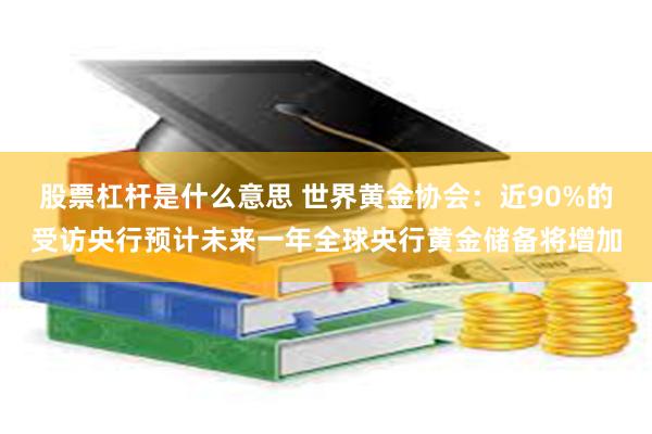 股票杠杆是什么意思 世界黄金协会：近90%的受访央行预计未来一年全球央行黄金储备将增加