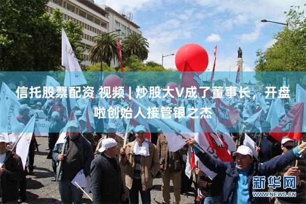 信托股票配资 视频 | 炒股大V成了董事长,开盘啦创始人接管银之杰