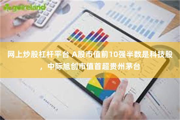 网上炒股杠杆平台 A股市值前10强半数是科技股，中际旭创市值首超贵州茅台