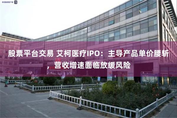 股票平台交易 艾柯医疗IPO：主导产品单价腰斩，营收增速面临放缓风险