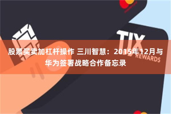 股票买卖加杠杆操作 三川智慧：2015年12月与华为签署战略合作备忘录