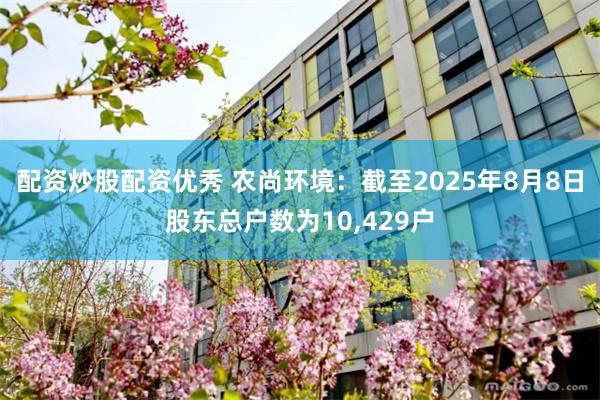 配资炒股配资优秀 农尚环境：截至2025年8月8日股东总户数为10,429户