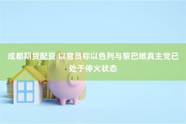 成都期货配资 以官员称以色列与黎巴嫩真主党已处于停火状态