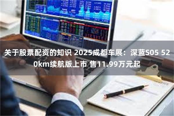 关于股票配资的知识 2025成都车展：深蓝S05 520km续航版上市 售11.99万元起