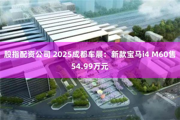 股指配资公司 2025成都车展：新款宝马i4 M60售54.99万元