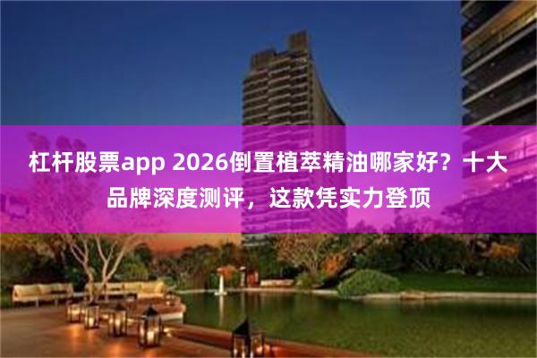 杠杆股票app 2026倒置植萃精油哪家好？十大品牌深度测评，这款凭实力登顶