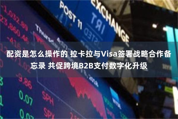 配资是怎么操作的 拉卡拉与Visa签署战略合作备忘录 共促跨境B2B支付数字化升级