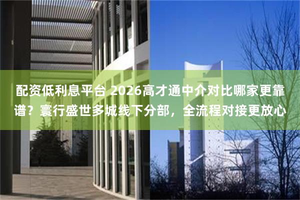 配资低利息平台 2026高才通中介对比哪家更靠谱？寰行盛世多城线下分部，全流程对接更放心
