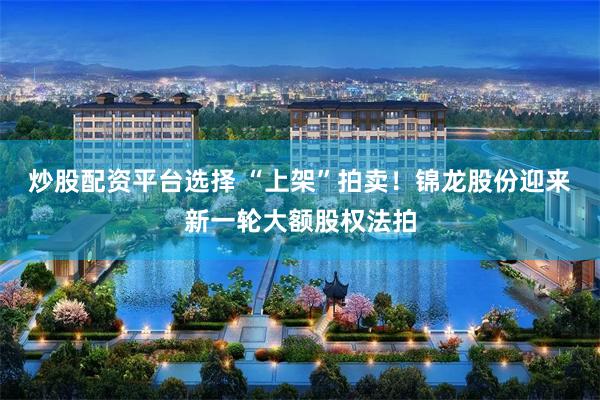 炒股配资平台选择 “上架”拍卖！锦龙股份迎来新一轮大额股权法拍