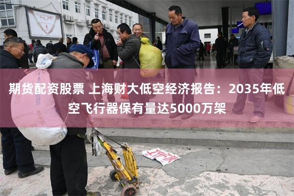 期货配资股票 上海财大低空经济报告：2035年低空飞行器保有量达5000万架