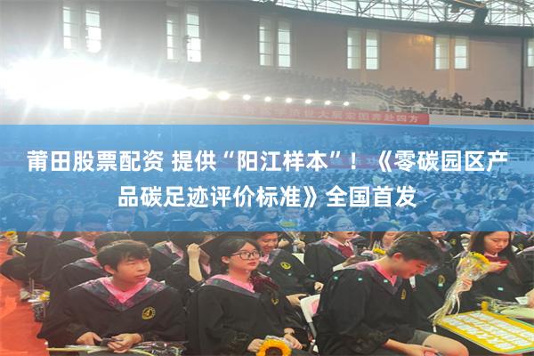 莆田股票配资 提供“阳江样本”！《零碳园区产品碳足迹评价标准》全国首发