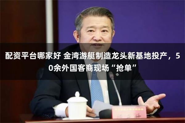 配资平台哪家好 金湾游艇制造龙头新基地投产，50余外国客商现场“抢单”