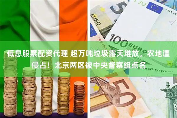 低息股票配资代理 超万吨垃圾露天堆放，农地遭侵占！北京两区被中央督察组点名