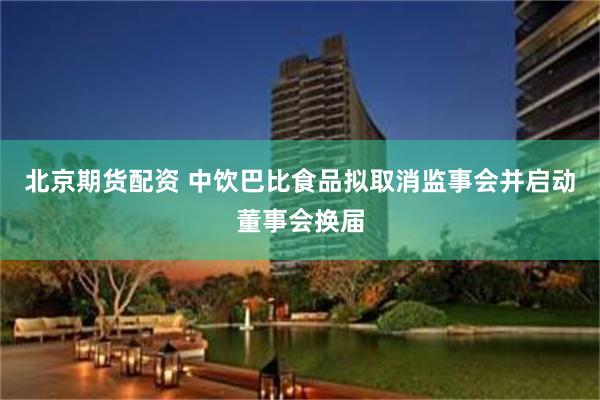 北京期货配资 中饮巴比食品拟取消监事会并启动董事会换届