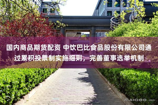 国内商品期货配资 中饮巴比食品股份有限公司通过累积投票制实施细则，完善董事选举机制