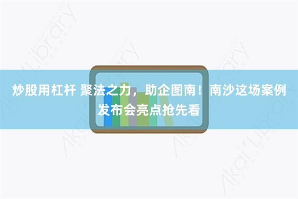 炒股用杠杆 聚法之力，助企图南！南沙这场案例发布会亮点抢先看