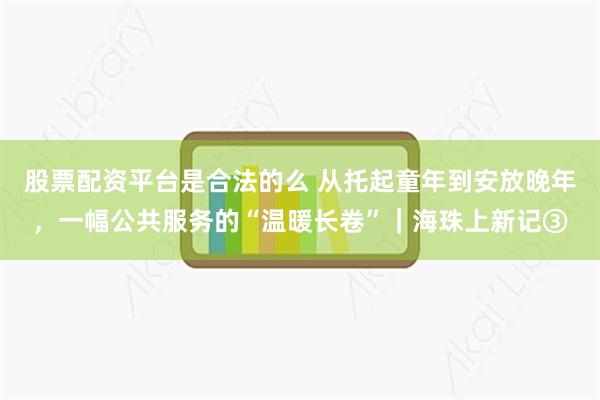 股票配资平台是合法的么 从托起童年到安放晚年,一幅公共服务的“温暖长卷”|海珠上新记③