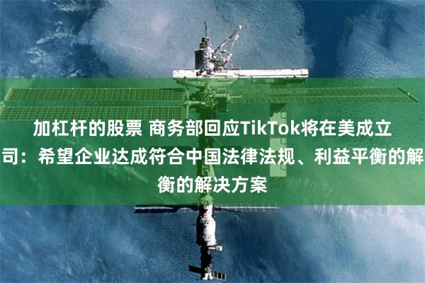 加杠杆的股票 商务部回应TikTok将在美成立合资公司：希望企业达成符合中国法律法规、利益平衡的解决方案