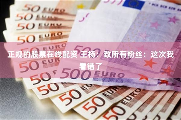 正规的股票在线配资 王杨：致所有粉丝：这次我看错了