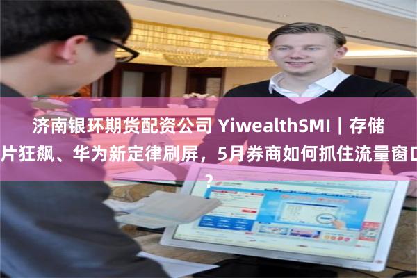 济南银环期货配资公司 YiwealthSMI｜存储芯片狂飙、华为新定律刷屏，5月券商如何抓住流量窗口？