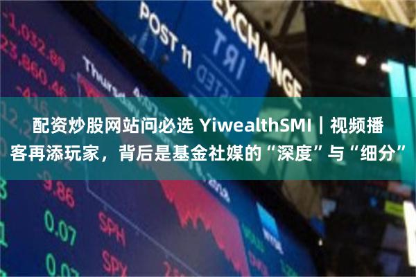 配资炒股网站问必选 YiwealthSMI｜视频播客再添玩家，背后是基金社媒的“深度”与“细分”
