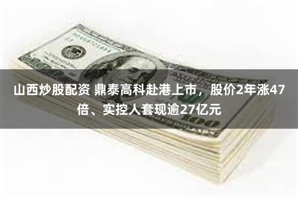 山西炒股配资 鼎泰高科赴港上市，股价2年涨47倍、实控人套现逾27亿元