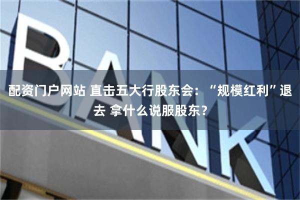 配资门户网站 直击五大行股东会：“规模红利”退去 拿什么说服股东？
