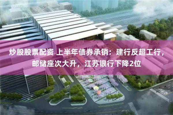 炒股股票配资 上半年债券承销：建行反超工行，邮储座次大升，江苏银行下降2位