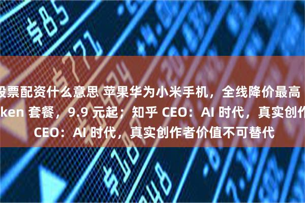 股票配资什么意思 苹果华为小米手机，全线降价最高 3000；电信推 Token 套餐，9.9 元起；知乎 CEO：AI 时代，真实创作者价值不可替代