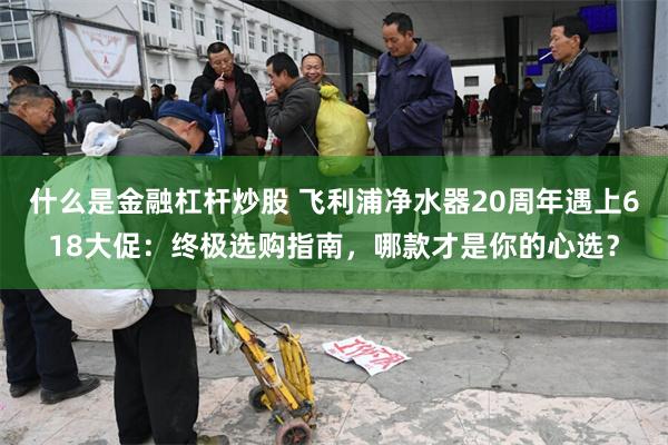 什么是金融杠杆炒股 飞利浦净水器20周年遇上618大促：终极选购指南，哪款才是你的心选？